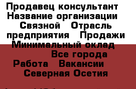 Продавец-консультант › Название организации ­ Связной › Отрасль предприятия ­ Продажи › Минимальный оклад ­ 28 000 - Все города Работа » Вакансии   . Северная Осетия